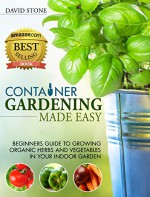 Container Gardening Made Easy: Beginners Guide to Growing Organic Herbs and Vegetables in Your Indoor Garden - David Stone