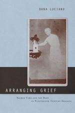 Arranging Grief: Sacred Time and the Body in Nineteenth-Century America - Dana Luciano