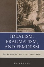 Idealism, Pragmatism, and Feminism: The Philosophy of Ella Lyman Cabot - John Kaag