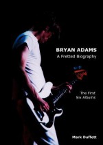 Bryan Adams: A Fretted Biography - The First Six Albums - Mark Duffett