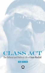 Class Act: The Cultural and Political Life of Ewan MacColl - Ben Harker