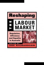 Reshaping the Labour Market: Regulation, Efficiency and Equality in Australia - Sue Richardson, Geoffrey Brennan, Francis G. Castles