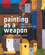 Painting as a Weapon: Progressive Cologne 1920-33, Seiwert- Hoerle-Arntz - Lynette Roth, Kasper Konig