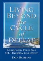 Living Beyond the Cycle of Defeat:Finding More Power than Self-Discipline Can Deliver - Don Robbins