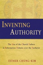 Inventing Authority: The Use of the Church Fathers in Reformation Debates Over the Eucharist - Esther Chung-Kim