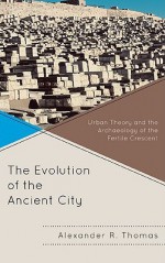 The Evolution of the Ancient City: Urban Theory and the Archaeology of the Fertile Crescent - Alexander R. Thomas