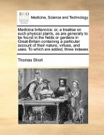 Medicina britannica: or, a treatise on such physical plants, as are generally to be found in the fields or gardens in Great-Britain containing a particular account of their nature, virtues, and uses. To which are added, three indexes - Thomas Short