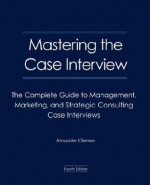 Mastering The Case Interview: The Complete Guide To Management, Marketing, And Strategic Consulting Case Interviews, 4th Edition - Alexander Chernev