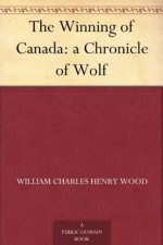 The Winning of Canada: a Chronicle of Wolf - William (William Charles Henry) Wood, H. H. (Hugh Hornby) Langton, George McKinnon Wrong