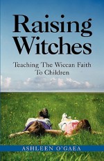 Raising Witches: Teaching The Wiccan Faith To Children - Ashleen O'Gaea