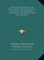 A List Of Books Relating To Fish, Fishing, And Fisheries To Supplement The Bibliotheca Piscatoria Of T. Westwood And T. Satchell (1901) - Thomas Westwood, Thomas Satchell