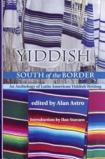 Yiddish South of the Border: An Anthology of Latin American Yiddish Writing - Alan Astro