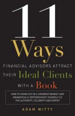 11 Ways Financial Advisors Attract Their Ideal Clients With A Book: How to Stand OUt In a Crowded Market and Dramatically Differentiate Yourself as The Authority, Celebrity and Expert - Adam Witty