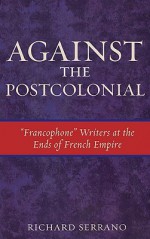 Against the Postcolonial: "Francophone" Writers at the Ends of French Empire - Richard Serrano