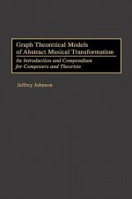 Graph Theoretical Models of Abstract Musical Transformation: An Introduction and Compendium for Composers and Theorists - Jeffrey Johnson