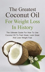 The Greatest Coconut Oil For Weight Loss In History: The Ultimate Guide For How To Use Coconut Oil To Feel Great, Look Great And Lose Weight Fast - Brittany Davis, Coconut, Oil, Recipes, Health