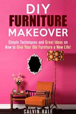 DIY Furniture Makeover: Simple Techniques and Great Ideas on How to Give Your Old Furniture a New Life! (DIY Household Ideas) - Calvin Hale