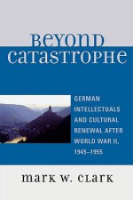 Beyond Catastrophe: German Intellectuals and Cultural Renewal After World War II, 1945-1955 - Mark W. Clark