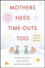 Mothers Need Time-Outs, Too: It’s Good to be a Little Selfish--It Actually Makes You a Better Mother - Susan Callahan, Anne Nolen, Katrin Schumann