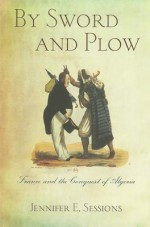 By Sword and Plow: France and the Conquest of Algeria - Jennifer E. Sessions, Anne Jacobson Schutte