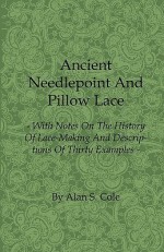 Ancient Needlepoint and Pillow Lace - With Notes on the History of Lace-Making and Descriptions of Thirty Examples - Alan S. Cole