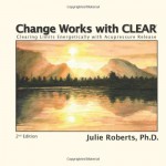 Change Works with CLEAR, Clearing Limits Energetically with Acupressure Release, 2nd Edition - Ph.D., Julie Roberts, Julie Roberts