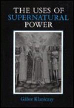 The Uses of Supernatural Power: The Transformation of Popular Religion in Medieval and Early-Modern Europe - Gabor Klaniczay