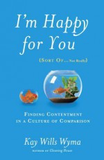 I'm Happy for You (Sort Of...Not Really): Finding Contentment in a Culture of Comparison - Kay Wills Wyma