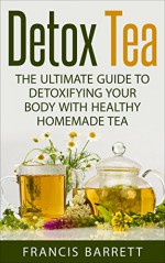 Detox Tea: The Ultimate Guide to Detoxifying your Body with Healthy Homemade Tea - Francis Barrett