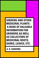 Ginseng and Other Medicinal Plants : A Book of Valuable Information for Growers as Well as Collectors of Medicinal Roots, Barks, Leaves, Etc. - A. R. Harding