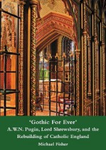 'Gothic for Ever' A.W.N. Pugin, Lord Shrewsbury, and the Rebuilding of Catholic England - Michael Fisher