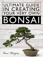 Ultimate Guide In Creating Your Very Own Bonsai - Paul Morgan