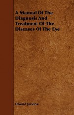 A Manual of the Diagnosis and Treatment of the Diseases of the Eye - Edward Jackson