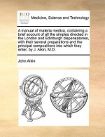 A manual of materia medica, containing a brief account of all the simples directed in the London and Edinburgh dispensatories, with their several preparations and the principal compositions into which they enter, by J. Aikin, M.D. - John Aikin