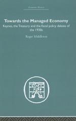 Towards the Managed Economy: Keynes, the Treasury and the Fiscal Policy Debate of the 1930s - Roger Middleton