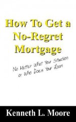 How to Get a No-Regret Mortgage: No Matter What Your Situation or Who Does Your Loan - Kenneth Moore