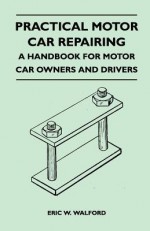 Practical Motor Car Repairing - A Handbook for Motor Car Owners and Drivers - Eric W. Walford