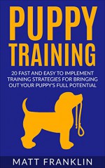 Puppy Training: 20 Fast And Easy To Implement Training Strategies For Bringing Out Your Puppy's Full Potential (Puppy Training, Dog Training, Housebreaking, ... Obedience training, Potty Training) - Matt Franklin