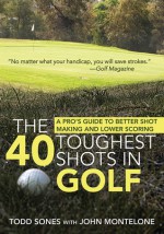 The 40 Toughest Shots in Golf: A Pro's Guide to Better Shot Making and Lower Scoring - Todd Sones, John Montelone