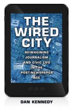 The Wired City: Reimagining Journalism and Civic Life in the Post-Newspaper Age - Dan Kennedy