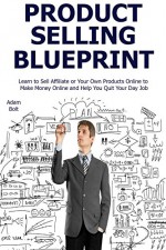 Product Selling Blueprint: Learn to Sell Affiliate or Your Own Products Online to Make Money Online and Help You Quit Your Day Job - Adam Bolt