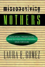 Misconceiving Mothers: Legislators, Prosecutors, and the Politics of Prenatal Drug Exposure - Laura E. Gomez