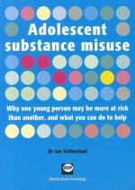 Adolescent Substance Misuse: Why One Young Person May Be More At Risk Than Another, And What You Can Do To Help - Ian Sutherland