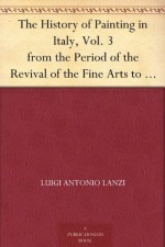 The History of Painting in Italy, Vol. 3 from the Period of the Revival of the Fine Arts to the End of the Eighteenth Century - Luigi Antonio Lanzi, Thomas Roscoe