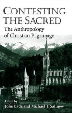 Contesting The Sacred: The Anthropology Of Christian Pilgrimage - John Eade, Michael J. Sallnow