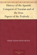 History of the Spanish Conquest of Yucatan and of the Itzas Papers of the Peabody Museum of American Archaeology and Ethnology, Hard University. Vol. VII. - Philip Ainsworth Means