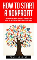 How To Start A Nonprofit: The Complete, Easy To Follow, Step-by-Step Guide To Forming A Nonprofit Organization! (Starting A Nonprofit, Non Profit, Nonprofit Business Plan) - Frank Rodgers