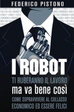 I robot ti ruberanno il lavoro, ma va bene così: come sopravvivere al collasso economico ed essere felici (Italian Edition) - Federico Pistono, Alice Pistono, Michele Gianella