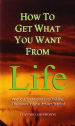 How to Get What You Want from Life: Practical Techniques for Building the Future You've Always Wanted - Clayton Clifford Bye