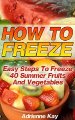 How To Freeze: Easy Steps To Freeze 40 Summer Fruits And Vegetables: (Freezer Recipes, Freezer Cooking, Dump Dinners, Make Ahead, Slow Cooker) (Freezer Meals Cookbook) - Adrienne Kay